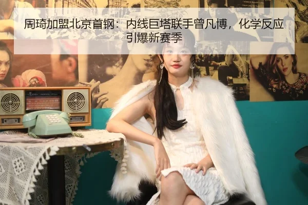 周琦加盟北京首钢：内线巨塔联手曾凡博，化学反应引爆新赛季