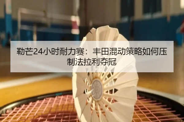 勒芒24小时耐力赛：丰田混动策略如何压制法拉利夺冠