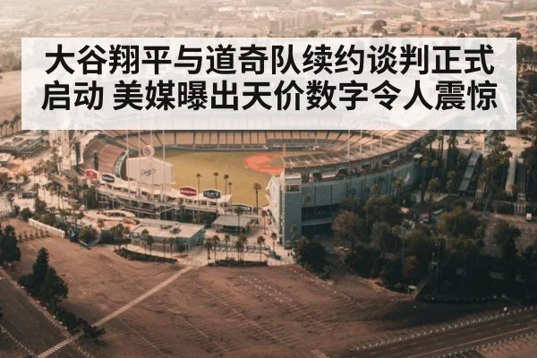 大谷翔平与道奇队续约谈判正式启动 美媒曝出天价数字令人震惊